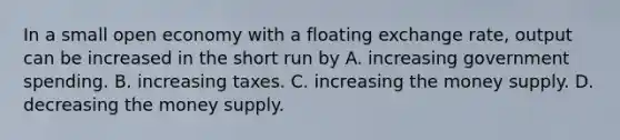 In a small open economy with a floating exchange rate, output can be increased in the short run by A. increasing government spending. B. increasing taxes. C. increasing the money supply. D. decreasing the money supply.