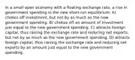 In a small open economy with a floating exchange rate, a rise in government spending in the new short-run equilibrium: A) chokes off investment, but not by as much as the new government spending. B) chokes off an amount of investment just equal to the new government spending. C) attracts foreign capital, thus raising the exchange rate and reducing net exports, but not by as much as the new government spending. D) attracts foreign capital, thus raising the exchange rate and reducing net exports by an amount just equal to the new government spending.