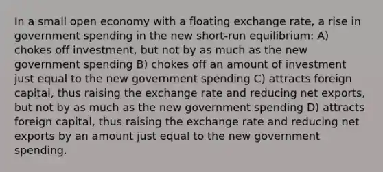 In a small open economy with a floating exchange rate, a rise in government spending in the new short-run equilibrium: A) chokes off investment, but not by as much as the new government spending B) chokes off an amount of investment just equal to the new government spending C) attracts foreign capital, thus raising the exchange rate and reducing net exports, but not by as much as the new government spending D) attracts foreign capital, thus raising the exchange rate and reducing net exports by an amount just equal to the new government spending.