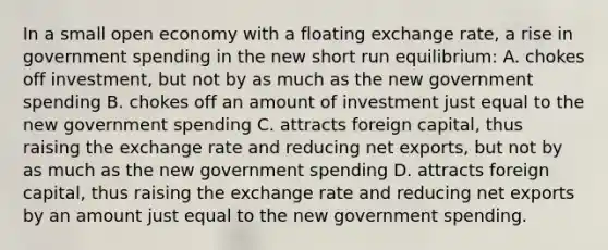 In a small open economy with a floating exchange rate, a rise in government spending in the new short run equilibrium: A. chokes off investment, but not by as much as the new government spending B. chokes off an amount of investment just equal to the new government spending C. attracts foreign capital, thus raising the exchange rate and reducing net exports, but not by as much as the new government spending D. attracts foreign capital, thus raising the exchange rate and reducing net exports by an amount just equal to the new government spending.