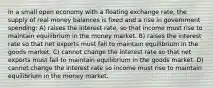 In a small open economy with a floating exchange rate, the supply of real money balances is fixed and a rise in government spending: A) raises the interest rate, so that income must rise to maintain equilibrium in the money market. B) raises the interest rate so that net exports must fall to maintain equilibrium in the goods market. C) cannot change the interest rate so that net exports must fall to maintain equilibrium in the goods market. D) cannot change the interest rate so income must rise to maintain equilibrium in the money market.