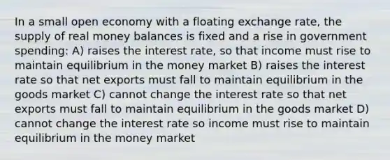 In a small open economy with a floating exchange rate, the supply of real money balances is fixed and a rise in government spending: A) raises the interest rate, so that income must rise to maintain equilibrium in the money market B) raises the interest rate so that net exports must fall to maintain equilibrium in the goods market C) cannot change the interest rate so that net exports must fall to maintain equilibrium in the goods market D) cannot change the interest rate so income must rise to maintain equilibrium in the money market