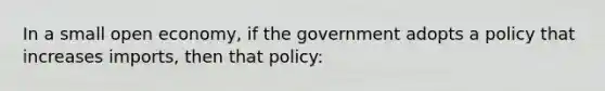 In a small open economy, if the government adopts a policy that increases imports, then that policy: