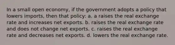 In a small open economy, if the government adopts a policy that lowers imports, then that policy: a. a raises the real exchange rate and increases net exports. b. raises the real exchange rate and does not change net exports. c. raises the real exchange rate and decreases net exports. d. lowers the real exchange rate.