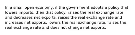 In a small open economy, if the government adopts a policy that lowers imports, then that policy: raises the real exchange rate and decreases net exports. raises the real exchange rate and increases net exports. lowers the real exchange rate. raises the real exchange rate and does not change net exports.