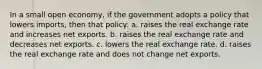 In a small open economy, if the government adopts a policy that lowers imports, then that policy: a. raises the real exchange rate and increases net exports. b. raises the real exchange rate and decreases net exports. c. lowers the real exchange rate. d. raises the real exchange rate and does not change net exports.