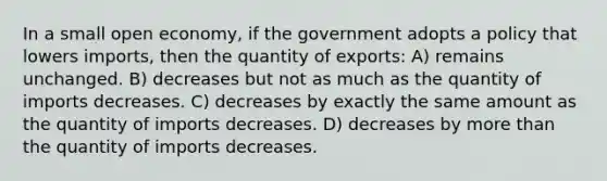 In a small open economy, if the government adopts a policy that lowers imports, then the quantity of exports: A) remains unchanged. B) decreases but not as much as the quantity of imports decreases. C) decreases by exactly the same amount as the quantity of imports decreases. D) decreases by more than the quantity of imports decreases.