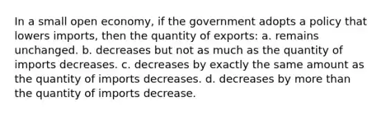 In a small open economy, if the government adopts a policy that lowers imports, then the quantity of exports: a. remains unchanged. b. decreases but not as much as the quantity of imports decreases. c. decreases by exactly the same amount as the quantity of imports decreases. d. decreases by more than the quantity of imports decrease.