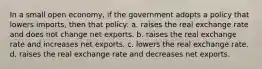 In a small open economy, if the government adopts a policy that lowers imports, then that policy: a. raises the real exchange rate and does not change net exports. b. raises the real exchange rate and increases net exports. c. lowers the real exchange rate. d. raises the real exchange rate and decreases net exports.