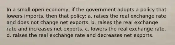 In a small open economy, if the government adopts a policy that lowers imports, then that policy: a. raises the real exchange rate and does not change net exports. b. raises the real exchange rate and increases net exports. c. lowers the real exchange rate. d. raises the real exchange rate and decreases net exports.