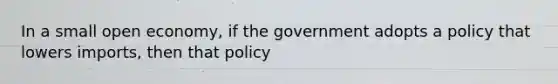 In a small open economy, if the government adopts a policy that lowers imports, then that policy