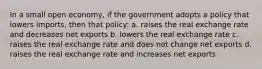 In a small open economy, if the government adopts a policy that lowers imports, then that policy: a. raises the real exchange rate and decreases net exports b. lowers the real exchange rate c. raises the real exchange rate and does not change net exports d. raises the real exchange rate and increases net exports