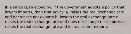 In a small open economy, if the government adopts a policy that lowers imports, then that policy: a. raises the real exchange rate and decreases net exports b. lowers the real exchange rate c. raises the real exchange rate and does not change net exports d. raises the real exchange rate and increases net exports