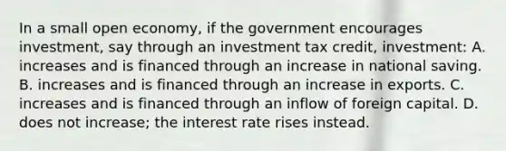 In a small open economy, if the government encourages investment, say through an investment tax credit, investment: A. increases and is financed through an increase in national saving. B. increases and is financed through an increase in exports. C. increases and is financed through an inflow of foreign capital. D. does not increase; the interest rate rises instead.