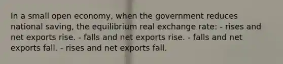 In a small open economy, when the government reduces national saving, the equilibrium real exchange rate: - rises and net exports rise. - falls and net exports rise. - falls and net exports fall. - rises and net exports fall.