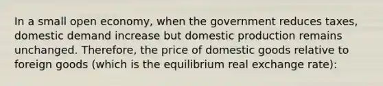 In a small open economy, when the government reduces taxes, domestic demand increase but domestic production remains unchanged. Therefore, the price of domestic goods relative to foreign goods (which is the equilibrium real exchange rate):