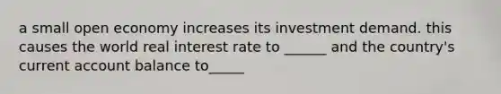 a small open economy increases its investment demand. this causes the world real interest rate to ______ and the country's current account balance to_____