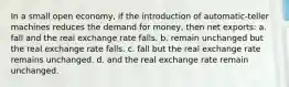 In a small open economy, if the introduction of automatic-teller machines reduces the demand for money, then net exports: a. fall and the real exchange rate falls. b. remain unchanged but the real exchange rate falls. c. fall but the real exchange rate remains unchanged. d. and the real exchange rate remain unchanged.