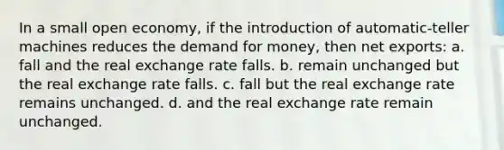 In a small open economy, if the introduction of automatic-teller machines reduces <a href='https://www.questionai.com/knowledge/klIDlybqd8-the-demand-for-money' class='anchor-knowledge'>the demand for money</a>, then net exports: a. fall and the real exchange rate falls. b. remain unchanged but the real exchange rate falls. c. fall but the real exchange rate remains unchanged. d. and the real exchange rate remain unchanged.