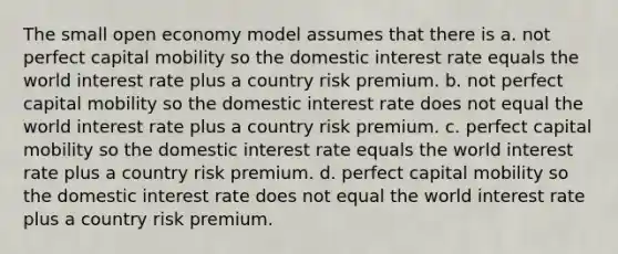 The small open economy model assumes that there is a. not perfect capital mobility so the domestic interest rate equals the world interest rate plus a country risk premium. b. not perfect capital mobility so the domestic interest rate does not equal the world interest rate plus a country risk premium. c. perfect capital mobility so the domestic interest rate equals the world interest rate plus a country risk premium. d. perfect capital mobility so the domestic interest rate does not equal the world interest rate plus a country risk premium.