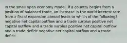 In the small open economy model, if a country begins from a position of balanced trade, an increase in the world interest rate from a fiscal expansion abroad leads to which of the following? negative net capital outflow and a trade surplus positive net capital outflow and a trade surplus positive net capital outflow and a trade deficit negative net capital outflow and a trade deficit