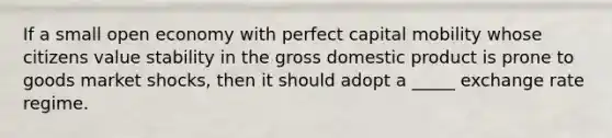 If a small open economy with perfect capital mobility whose citizens value stability in the gross domestic product is prone to goods market shocks, then it should adopt a _____ exchange rate regime.