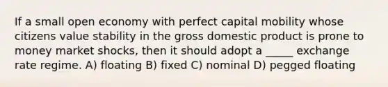 If a small open economy with perfect capital mobility whose citizens value stability in the gross domestic product is prone to money market shocks, then it should adopt a _____ exchange rate regime. A) floating B) fixed C) nominal D) pegged floating