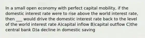 In a small open economy with perfect capital mobility, if the domestic interest rate were to rise above the world interest rate, then ___ would drive the domestic interest rate back to the level of the world interest rate A)capital inflow B)capital outflow C)the central bank D)a decline in domestic saving