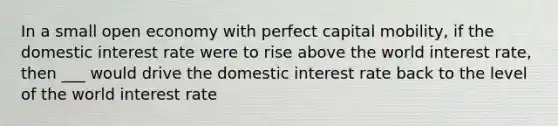 In a small open economy with perfect capital mobility, if the domestic interest rate were to rise above the world interest rate, then ___ would drive the domestic interest rate back to the level of the world interest rate