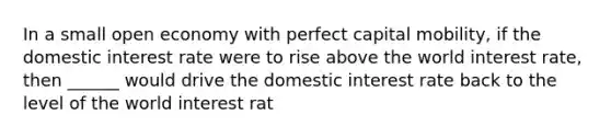 In a small open economy with perfect capital mobility, if the domestic interest rate were to rise above the world interest rate, then ______ would drive the domestic interest rate back to the level of the world interest rat