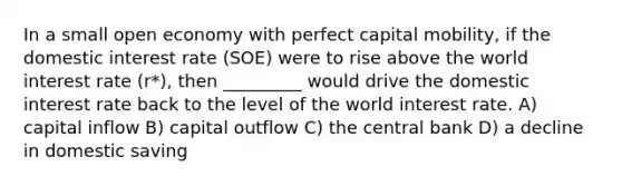 In a small open economy with perfect capital mobility, if the domestic interest rate (SOE) were to rise above the world interest rate (r*), then _________ would drive the domestic interest rate back to the level of the world interest rate. A) capital inflow B) capital outflow C) the central bank D) a decline in domestic saving