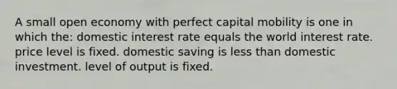 A small open economy with perfect capital mobility is one in which the: domestic interest rate equals the world interest rate. price level is fixed. domestic saving is less than domestic investment. level of output is fixed.