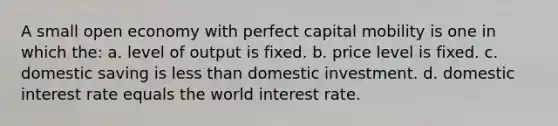 A small open economy with perfect capital mobility is one in which the: a. level of output is fixed. b. price level is fixed. c. domestic saving is less than domestic investment. d. domestic interest rate equals the world interest rate.