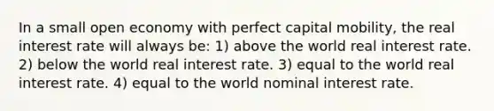 In a small open economy with perfect capital mobility, the real interest rate will always be: 1) above the world real interest rate. 2) below the world real interest rate. 3) equal to the world real interest rate. 4) equal to the world nominal interest rate.