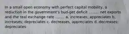 In a small open economy with perfect capital mobility, a reduction in the government's bud-get deficit ......... net exports and the real exchange rate ........ a. increases; appreciates b. increases; depreciates c. decreases, appreciates d. decreases; depreciates