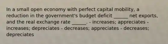 In a small open economy with perfect capital mobility, a reduction in the government's budget deficit ______ net exports, and the real exchange rate ______. - increases; appreciates - increases; depreciates - decreases; appreciates - decreases; depreciates