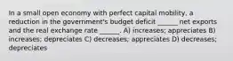 In a small open economy with perfect capital mobility, a reduction in the government's budget deficit ______ net exports and the real exchange rate ______. A) increases; appreciates B) increases; depreciates C) decreases; appreciates D) decreases; depreciates