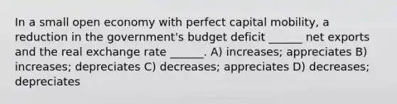 In a small open economy with perfect capital mobility, a reduction in the government's budget deficit ______ net exports and the real exchange rate ______. A) increases; appreciates B) increases; depreciates C) decreases; appreciates D) decreases; depreciates