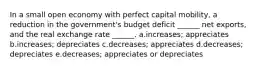 In a small open economy with perfect capital mobility, a reduction in the government's budget deficit ______ net exports, and the real exchange rate ______. a.increases; appreciates b.increases; depreciates c.decreases; appreciates d.decreases; depreciates e.decreases; appreciates or depreciates