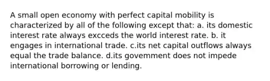 A small open economy with perfect capital mobility is characterized by all of the following except that: a. its domestic interest rate always excceds the world interest rate. b. it engages in international trade. c.its net capital outflows always equal the trade balance. d.its govemment does not impede international borrowing or lending.