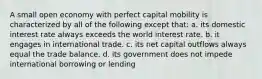 A small open economy with perfect capital mobility is characterized by all of the following except that: a. its domestic interest rate always exceeds the world interest rate. b. it engages in international trade. c. its net capital outflows always equal the trade balance. d. its government does not impede international borrowing or lending