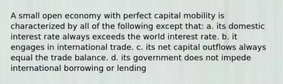 A small open economy with perfect capital mobility is characterized by all of the following except that: a. its domestic interest rate always exceeds the world interest rate. b. it engages in international trade. c. its net capital outflows always equal the trade balance. d. its government does not impede international borrowing or lending