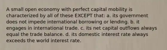 A small open economy with perfect capital mobility is characterized by all of these EXCEPT that: a. its government does not impede international borrowing or lending. b. it engages in international trade. c. its net capital outflows always equal the trade balance. d. its domestic interest rate always exceeds the world interest rate.