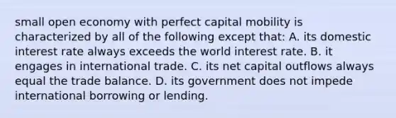 small open economy with perfect capital mobility is characterized by all of the following except that: A. its domestic interest rate always exceeds the world interest rate. B. it engages in international trade. C. its net capital outflows always equal the trade balance. D. its government does not impede international borrowing or lending.