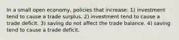 In a small open economy, policies that increase: 1) investment tend to cause a trade surplus. 2) investment tend to cause a trade deficit. 3) saving do not affect the trade balance. 4) saving tend to cause a trade deficit.