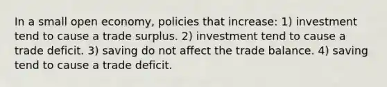 In a small open economy, policies that increase: 1) investment tend to cause a trade surplus. 2) investment tend to cause a trade deficit. 3) saving do not affect the trade balance. 4) saving tend to cause a trade deficit.