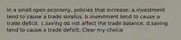 In a small open economy, policies that increase: a.investment tend to cause a trade surplus. b.investment tend to cause a trade deficit. c.saving do not affect the trade balance. d.saving tend to cause a trade deficit. Clear my choice