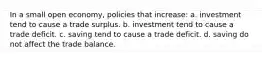 In a small open economy, policies that increase: a. investment tend to cause a trade surplus. b. investment tend to cause a trade deficit. c. saving tend to cause a trade deficit. d. saving do not affect the trade balance.