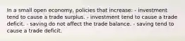 In a small open economy, policies that increase: - investment tend to cause a trade surplus. - investment tend to cause a trade deficit. - saving do not affect the trade balance. - saving tend to cause a trade deficit.