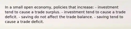 In a small open economy, policies that increase: - investment tend to cause a trade surplus. - investment tend to cause a trade deficit. - saving do not affect the trade balance. - saving tend to cause a trade deficit.